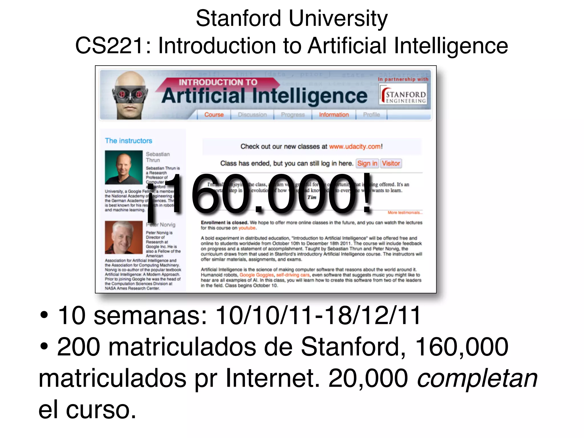 Stanford University 
CS221: Introduction to Artiﬁcial Intelligence
• 10 semanas: 10/10/11-18/12/11!
• 200 matriculados de Stanford, 160,000
matriculados pr Internet. 20,000 completan
el curso.
¡160.000!
 