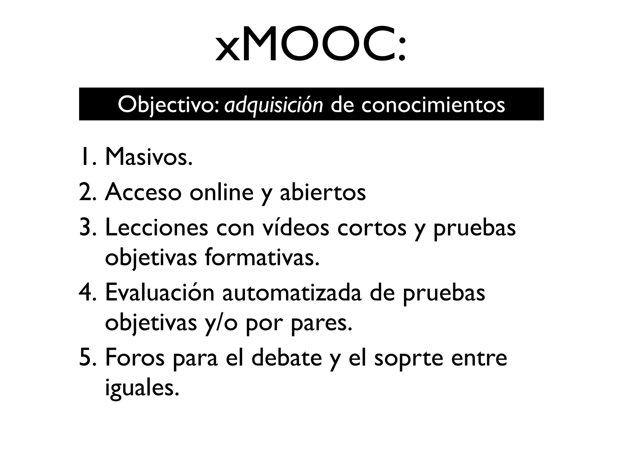 xMOOC:
1. Masivos.
2. Acceso online y abiertos
3. Lecciones con vídeos cortos y pruebas
objetivas formativas.
4. Evaluación automatizada de pruebas
objetivas y/o por pares.
5. Foros para el debate y el soprte entre
iguales.
Objectivo: adquisición de conocimientos
 