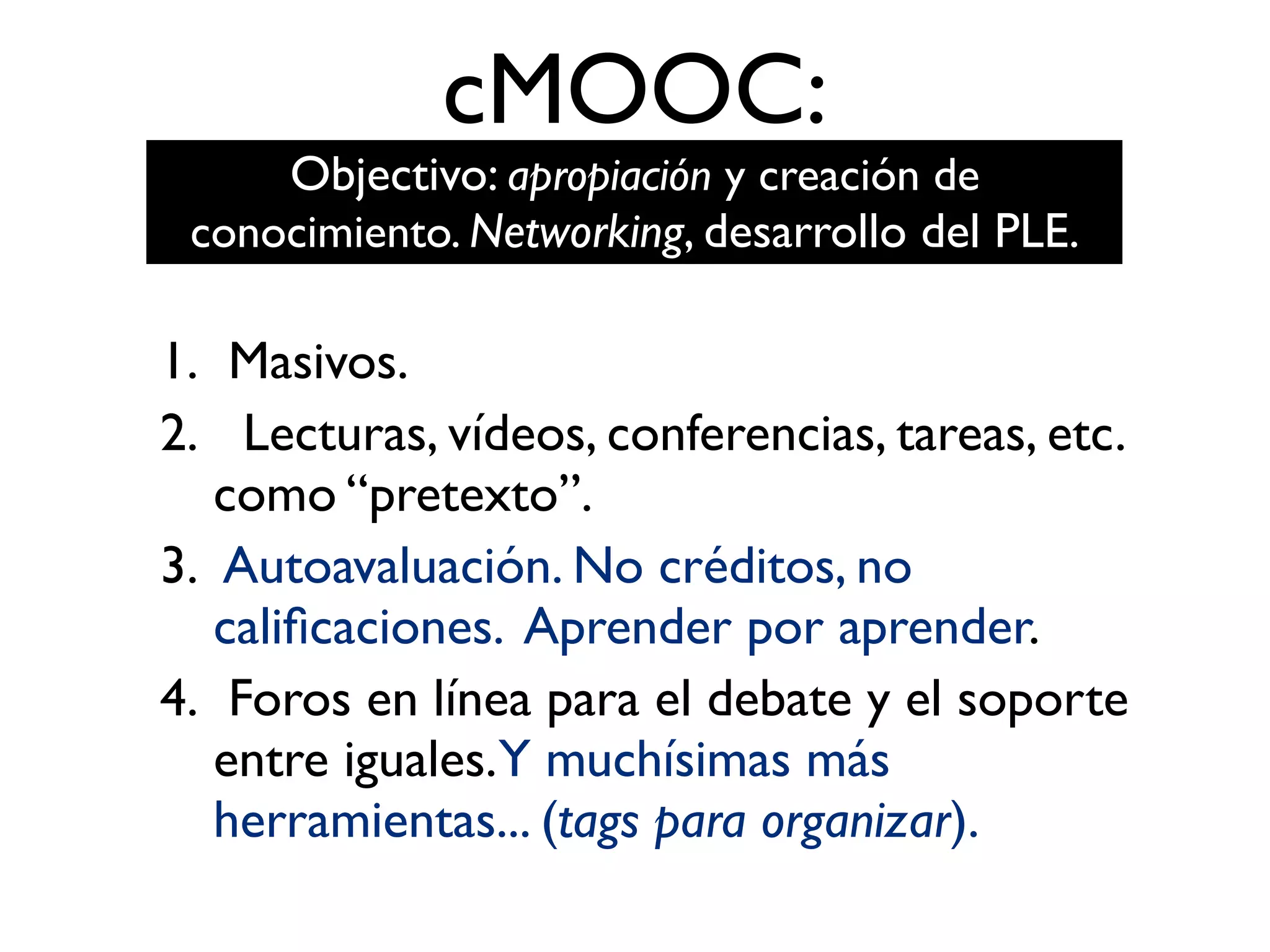 cMOOC:
1. Masivos.
2. Lecturas, vídeos, conferencias, tareas, etc.
como “pretexto”.
3. Autoavaluación. No créditos, no
caliﬁcaciones. Aprender por aprender.
4. Foros en línea para el debate y el soporte
entre iguales.Y muchísimas más
herramientas... (tags para organizar).
Objectivo: apropiación y creación de
conocimiento. Networking, desarrollo del PLE.
 
