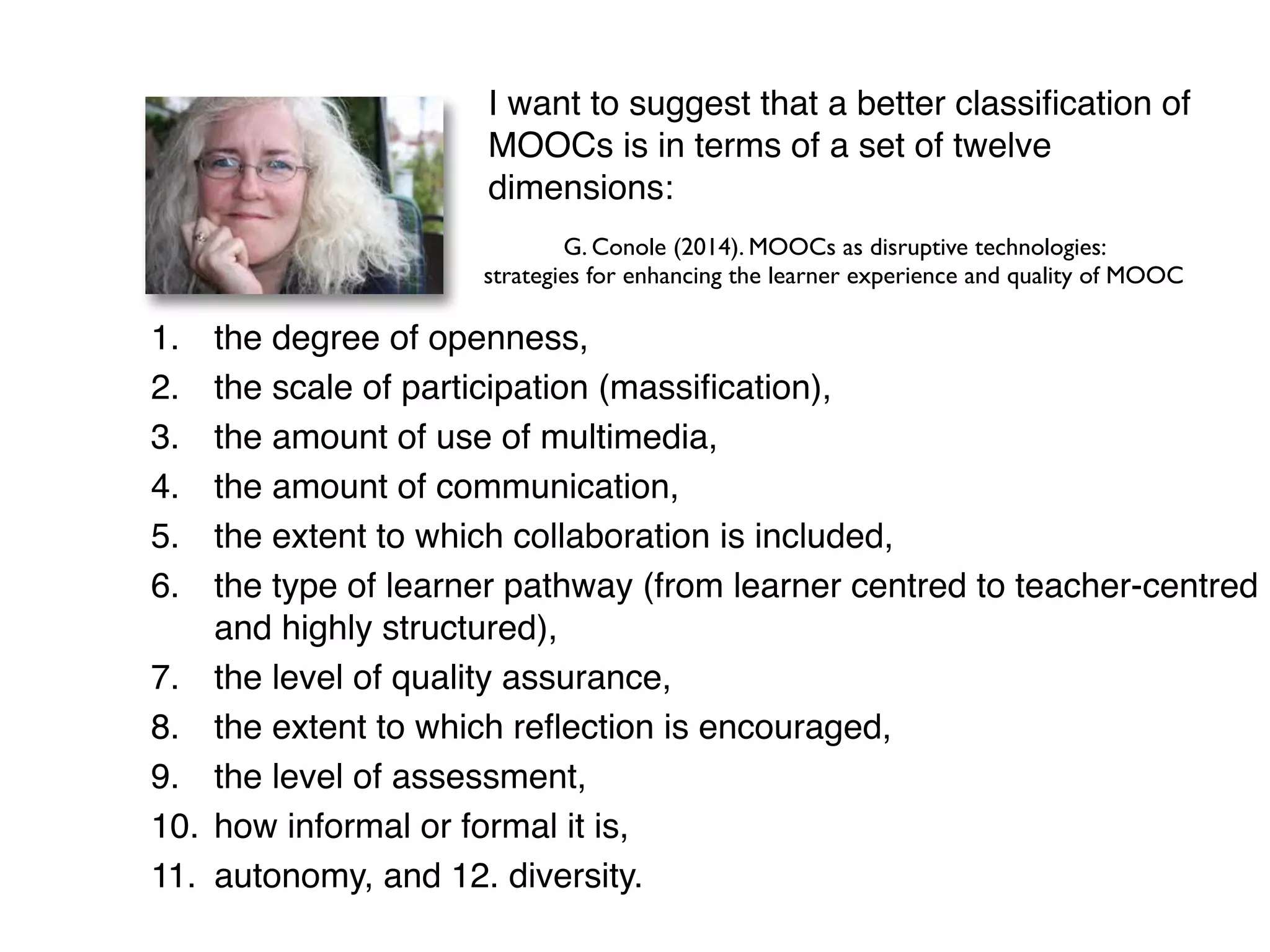 !
1. the degree of openness, !
2. the scale of participation (massiﬁcation), !
3. the amount of use of multimedia, !
4. the amount of communication, !
5. the extent to which collaboration is included, !
6. the type of learner pathway (from learner centred to teacher-centred
and highly structured), !
7. the level of quality assurance, !
8. the extent to which reﬂection is encouraged, !
9. the level of assessment, !
10. how informal or formal it is, !
11. autonomy, and 12. diversity.
G. Conole (2014). MOOCs as disruptive technologies:
strategies for enhancing the learner experience and quality of MOOC
I want to suggest that a better classiﬁcation of
MOOCs is in terms of a set of twelve
dimensions:
 