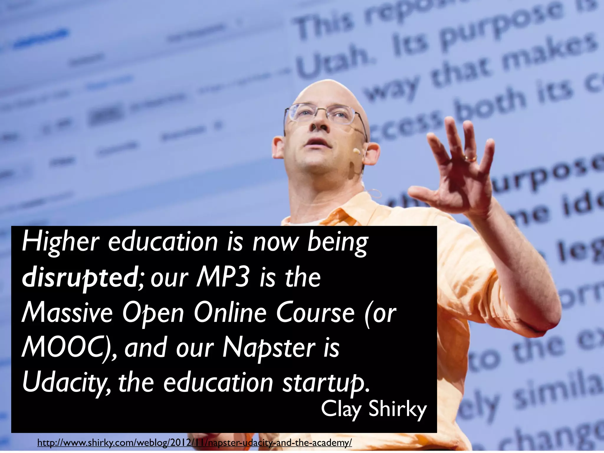 Clay Shirky
Higher education is now being
disrupted; our MP3 is the
Massive Open Online Course (or
MOOC), and our Napster is
Udacity, the education startup.
http://www.shirky.com/weblog/2012/11/napster-udacity-and-the-academy/
 