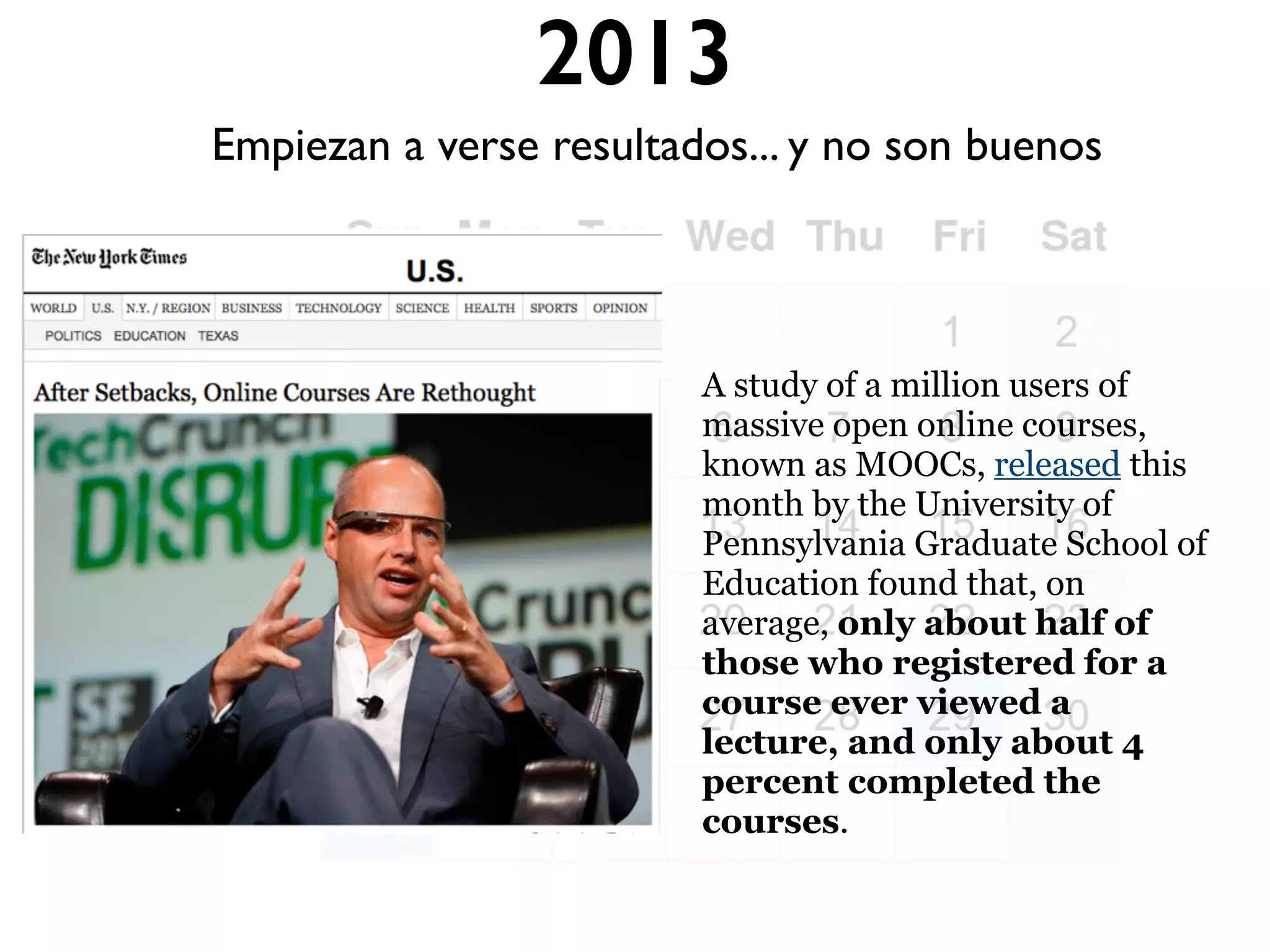 2013
A study of a million users of
massive open online courses,
known as MOOCs, released this
month by the University of
Pennsylvania Graduate School of
Education found that, on
average, only about half of
those who registered for a
course ever viewed a
lecture, and only about 4
percent completed the
courses.
Empiezan a verse resultados... y no son buenos
 