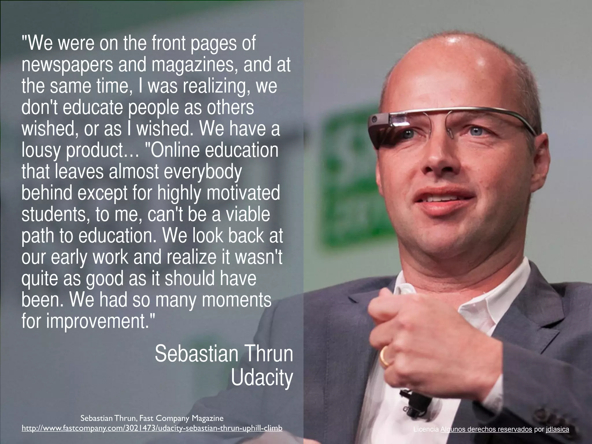 "We were on the front pages of
newspapers and magazines, and at
the same time, I was realizing, we
don't educate people as others
wished, or as I wished. We have a
lousy product… "Online education
that leaves almost everybody
behind except for highly motivated
students, to me, can't be a viable
path to education. We look back at
our early work and realize it wasn't
quite as good as it should have
been. We had so many moments
for improvement."
Sebastian Thrun
Udacity
Licencia Algunos derechos reservados por jdlasica
Sebastian Thrun, Fast Company Magazine
http://www.fastcompany.com/3021473/udacity-sebastian-thrun-uphill-climb
 