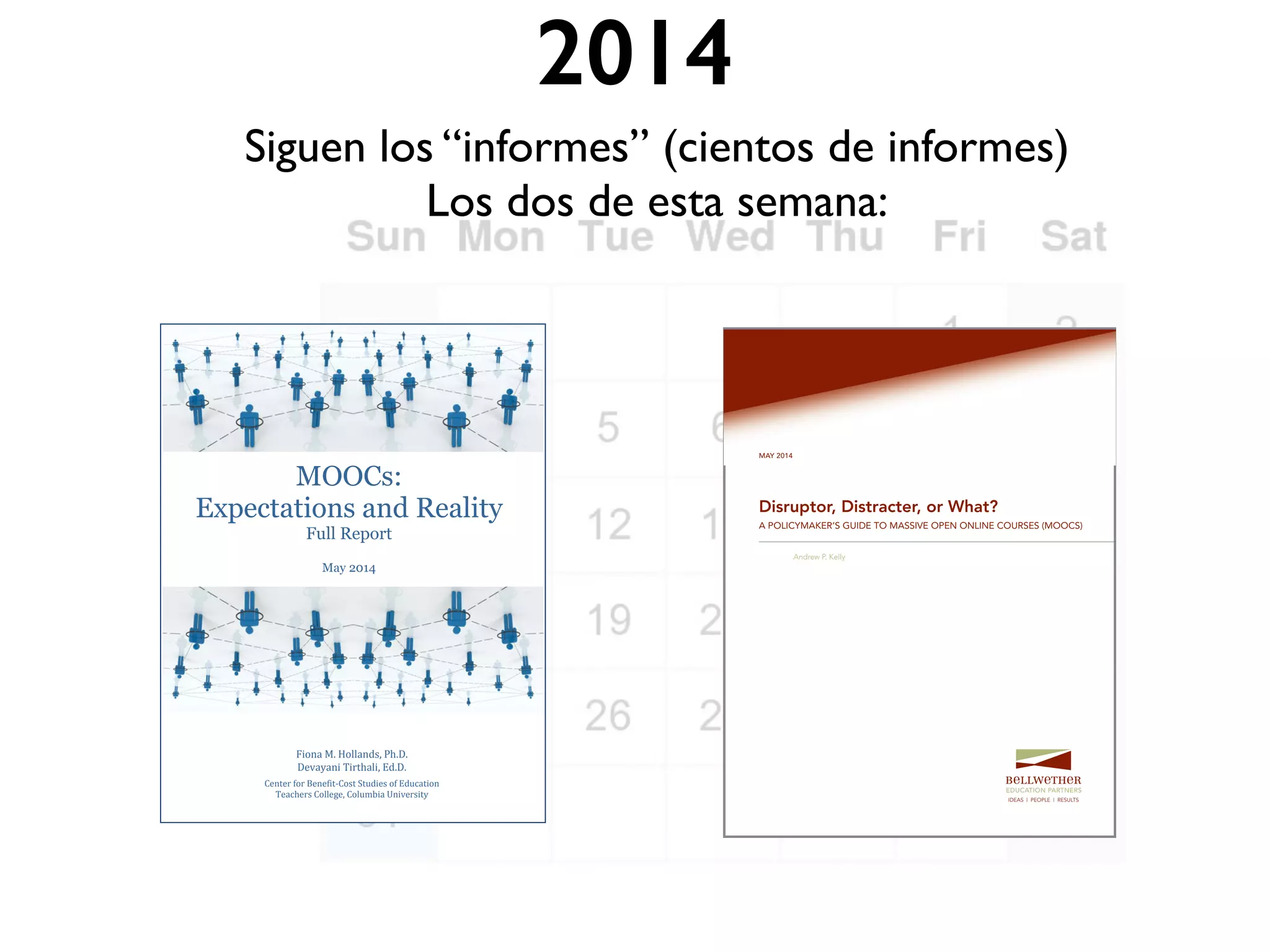 2014
Siguen los “informes” (cientos de informes)
Los dos de esta semana:
MAY 2014
Disruptor, Distracter, or What?
A POLICYMAKER’S GUIDE TO MASSIVE OPEN ONLINE COURSES (MOOCS)
Andrew P. Kelly
IDEAS | PEOPLE | RESULTS
MOOCs:
Expectations and Reality
Full Report
May 2014
Fiona M. Hollands, Ph.D.
Devayani Tirthali, Ed.D.
Center for Benefit-Cost Studies of Education
Teachers College, Columbia University
 