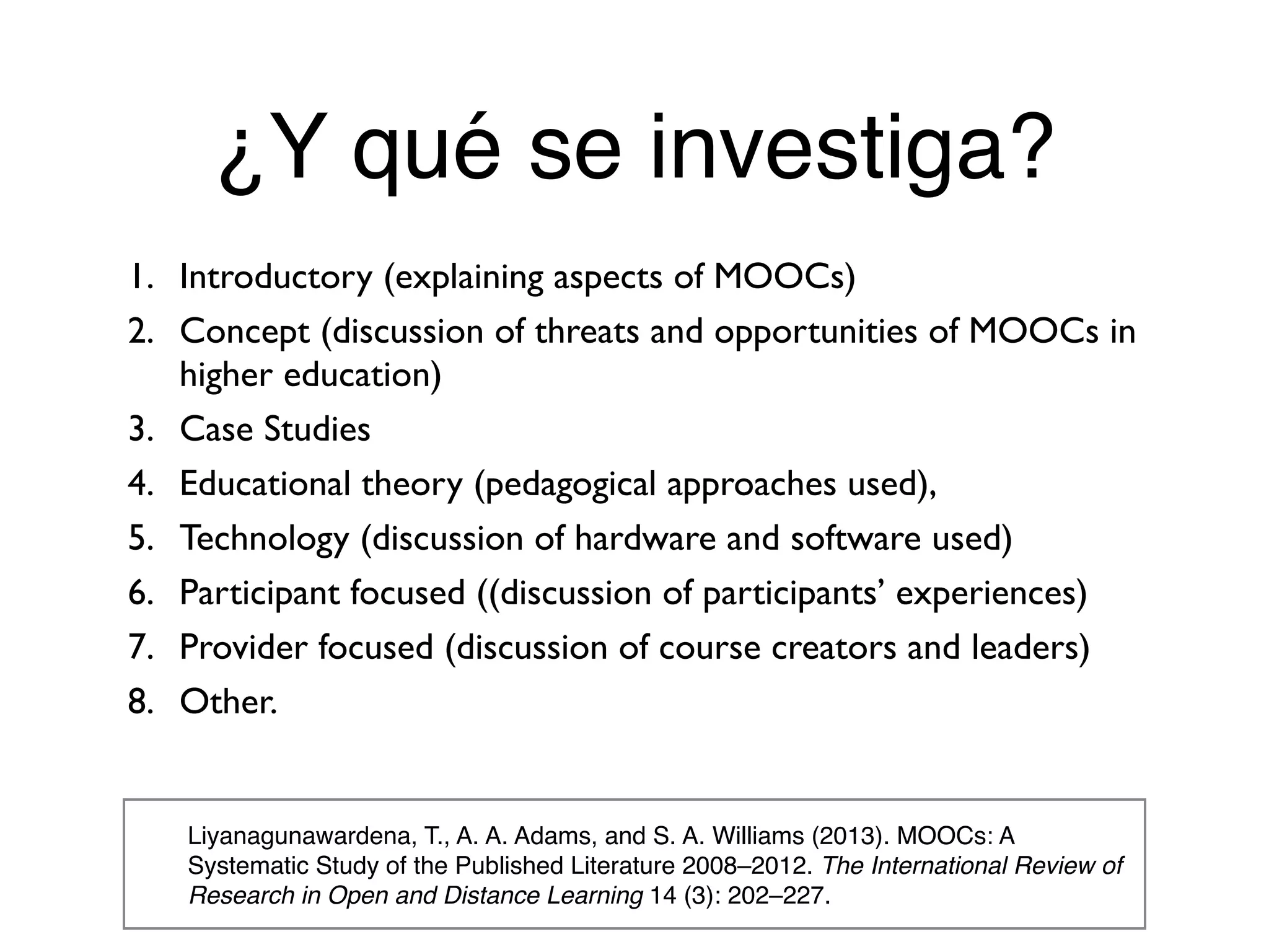 ¿Y qué se investiga?
Liyanagunawardena, T., A. A. Adams, and S. A. Williams (2013). MOOCs: A
Systematic Study of the Published Literature 2008–2012. The International Review of
Research in Open and Distance Learning 14 (3): 202–227.
1. Introductory (explaining aspects of MOOCs)
2. Concept (discussion of threats and opportunities of MOOCs in
higher education)
3. Case Studies
4. Educational theory (pedagogical approaches used),
5. Technology (discussion of hardware and software used)
6. Participant focused ((discussion of participants’ experiences)
7. Provider focused (discussion of course creators and leaders)
8. Other.
 