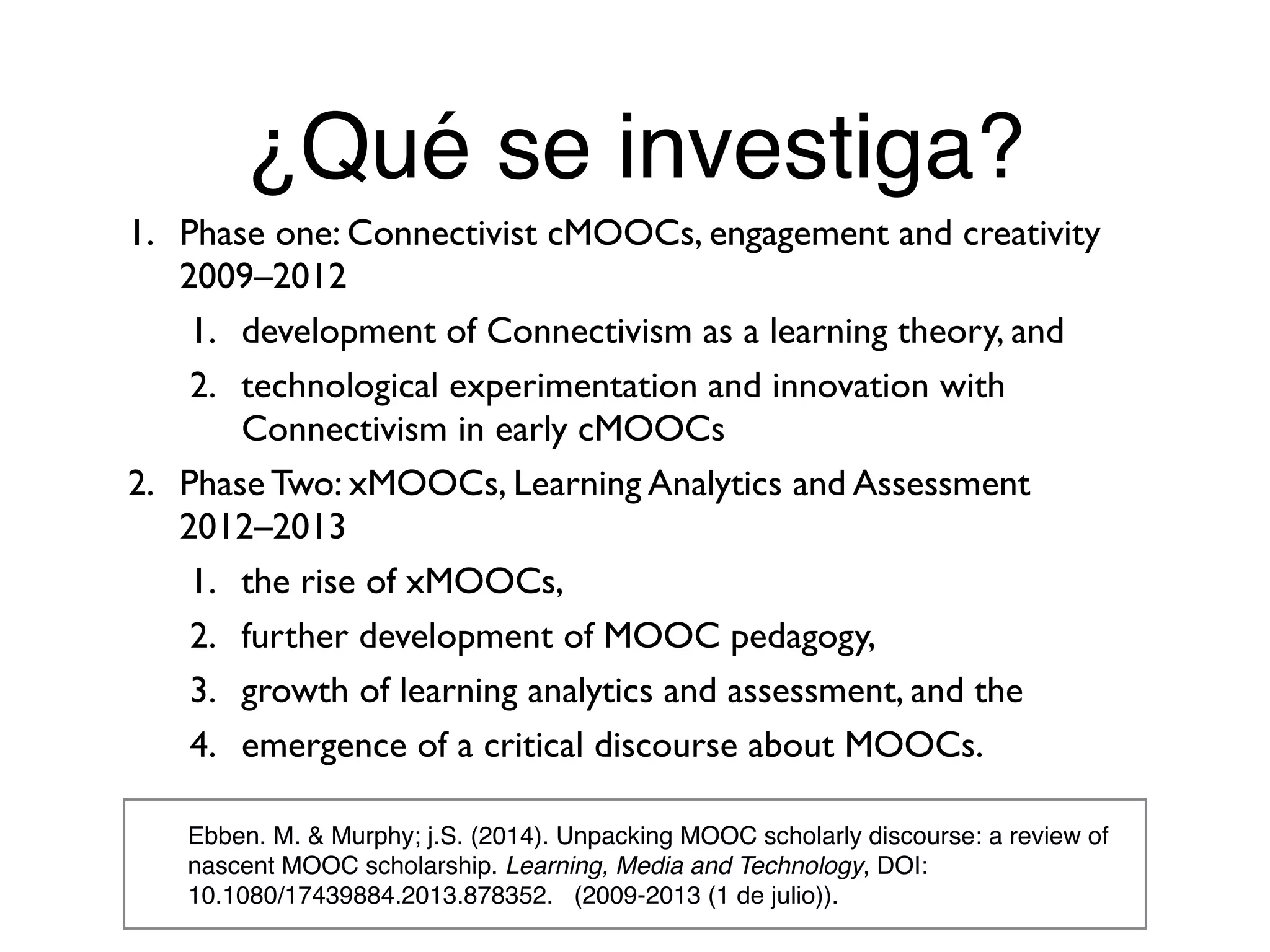 ¿Qué se investiga?
Ebben. M. & Murphy; j.S. (2014). Unpacking MOOC scholarly discourse: a review of
nascent MOOC scholarship. Learning, Media and Technology, DOI:
10.1080/17439884.2013.878352. (2009-2013 (1 de julio)).
1. Phase one: Connectivist cMOOCs, engagement and creativity
2009–2012
1. development of Connectivism as a learning theory, and
2. technological experimentation and innovation with
Connectivism in early cMOOCs
2. Phase Two: xMOOCs, Learning Analytics and Assessment  
2012–2013
1. the rise of xMOOCs,
2. further development of MOOC pedagogy,
3. growth of learning analytics and assessment, and the
4. emergence of a critical discourse about MOOCs.
 