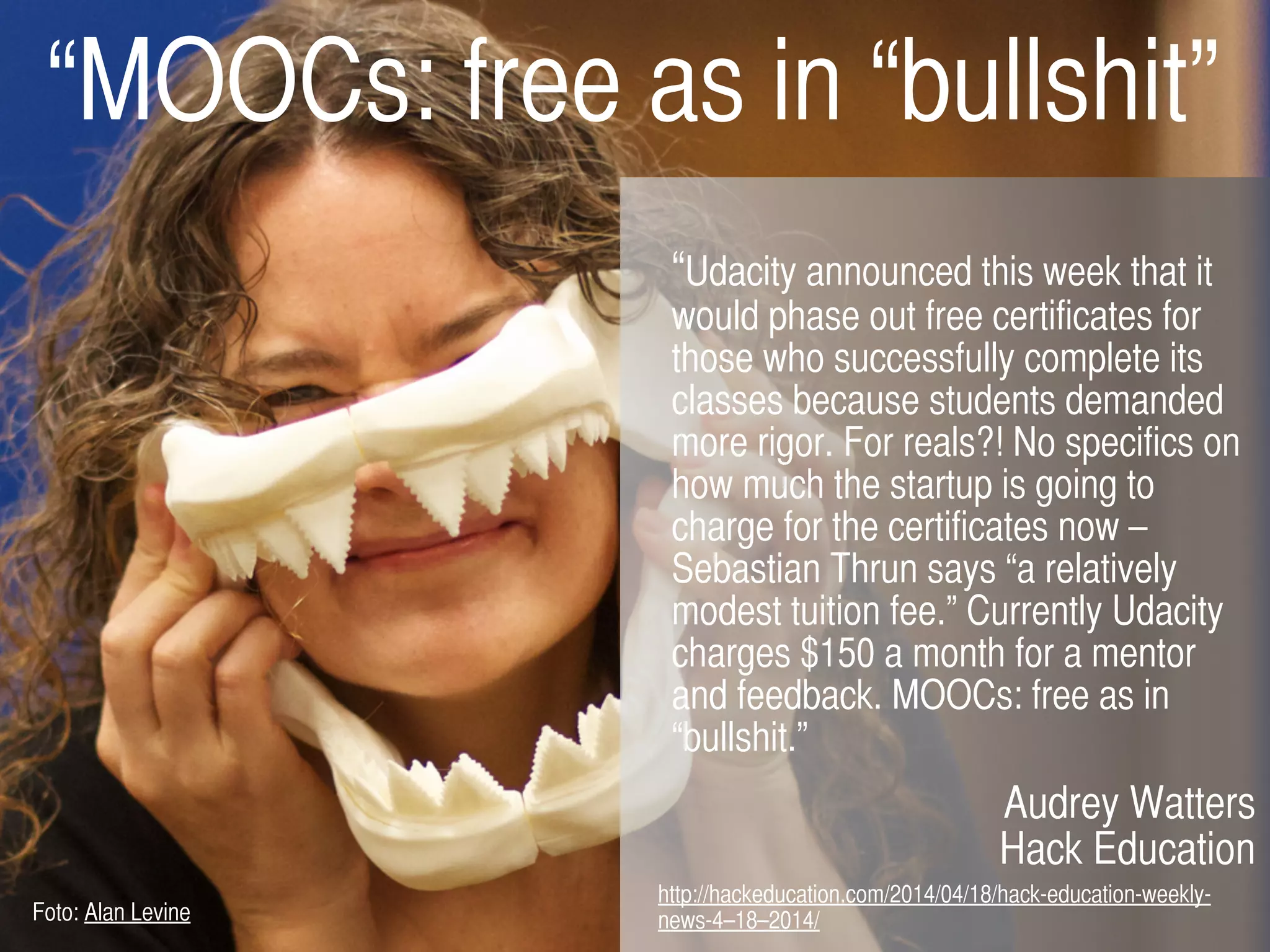 “Udacity announced this week that it
would phase out free certificates for
those who successfully complete its
classes because students demanded
more rigor. For reals?! No specifics on
how much the startup is going to
charge for the certificates now –
Sebastian Thrun says “a relatively
modest tuition fee.” Currently Udacity
charges $150 a month for a mentor
and feedback. MOOCs: free as in
“bullshit.”
Audrey Watters
Hack Education
http://hackeducation.com/2014/04/18/hack-education-weekly-
news-4–18–2014/
“MOOCs: free as in “bullshit”
Foto: Alan Levine
 