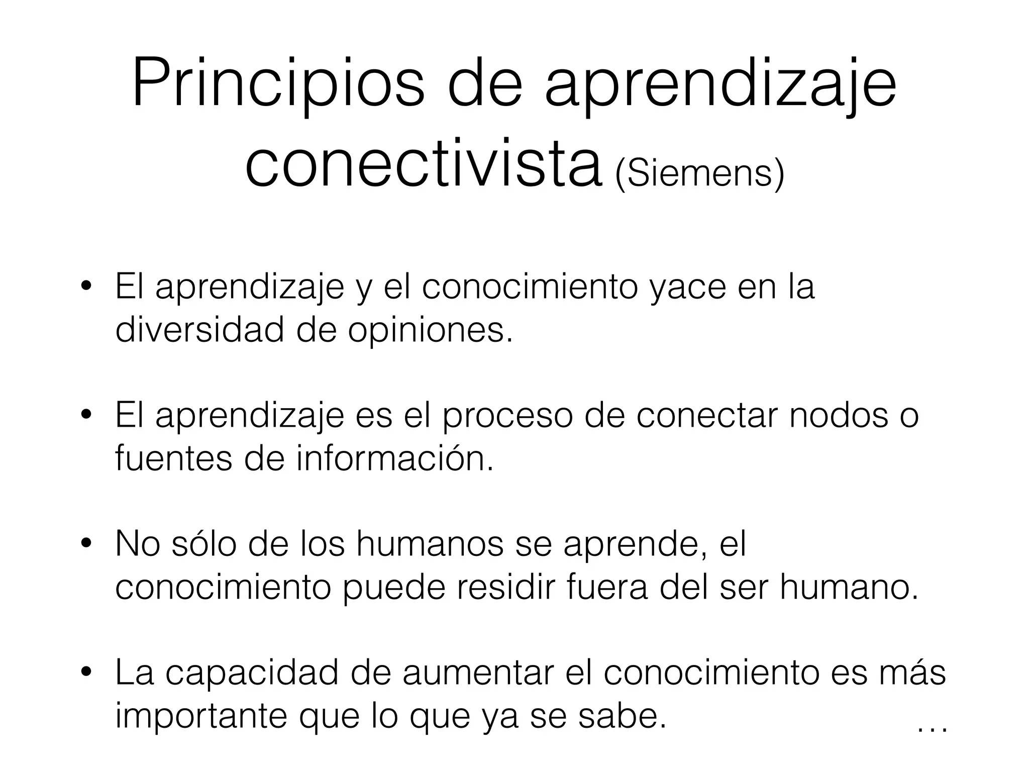 Principios de aprendizaje
conectivista (Siemens)
• El aprendizaje y el conocimiento yace en la
diversidad de opiniones.
• El aprendizaje es el proceso de conectar nodos o
fuentes de información.
• No sólo de los humanos se aprende, el
conocimiento puede residir fuera del ser humano.
• La capacidad de aumentar el conocimiento es más
importante que lo que ya se sabe. …
 