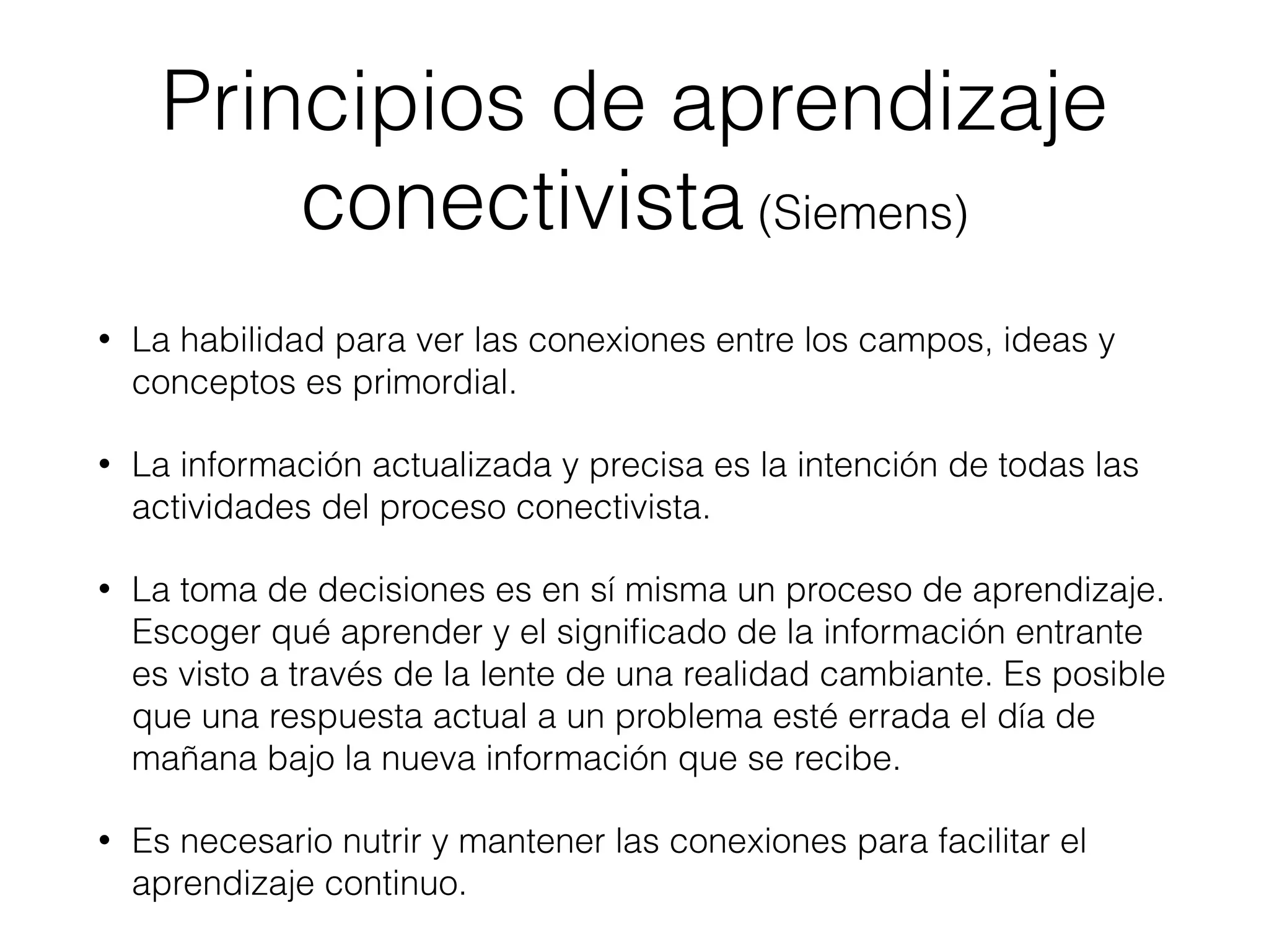 Principios de aprendizaje
conectivista (Siemens)
• La habilidad para ver las conexiones entre los campos, ideas y
conceptos es primordial.
• La información actualizada y precisa es la intención de todas las
actividades del proceso conectivista.
• La toma de decisiones es en sí misma un proceso de aprendizaje.
Escoger qué aprender y el signiﬁcado de la información entrante
es visto a través de la lente de una realidad cambiante. Es posible
que una respuesta actual a un problema esté errada el día de
mañana bajo la nueva información que se recibe.
• Es necesario nutrir y mantener las conexiones para facilitar el
aprendizaje continuo.
 