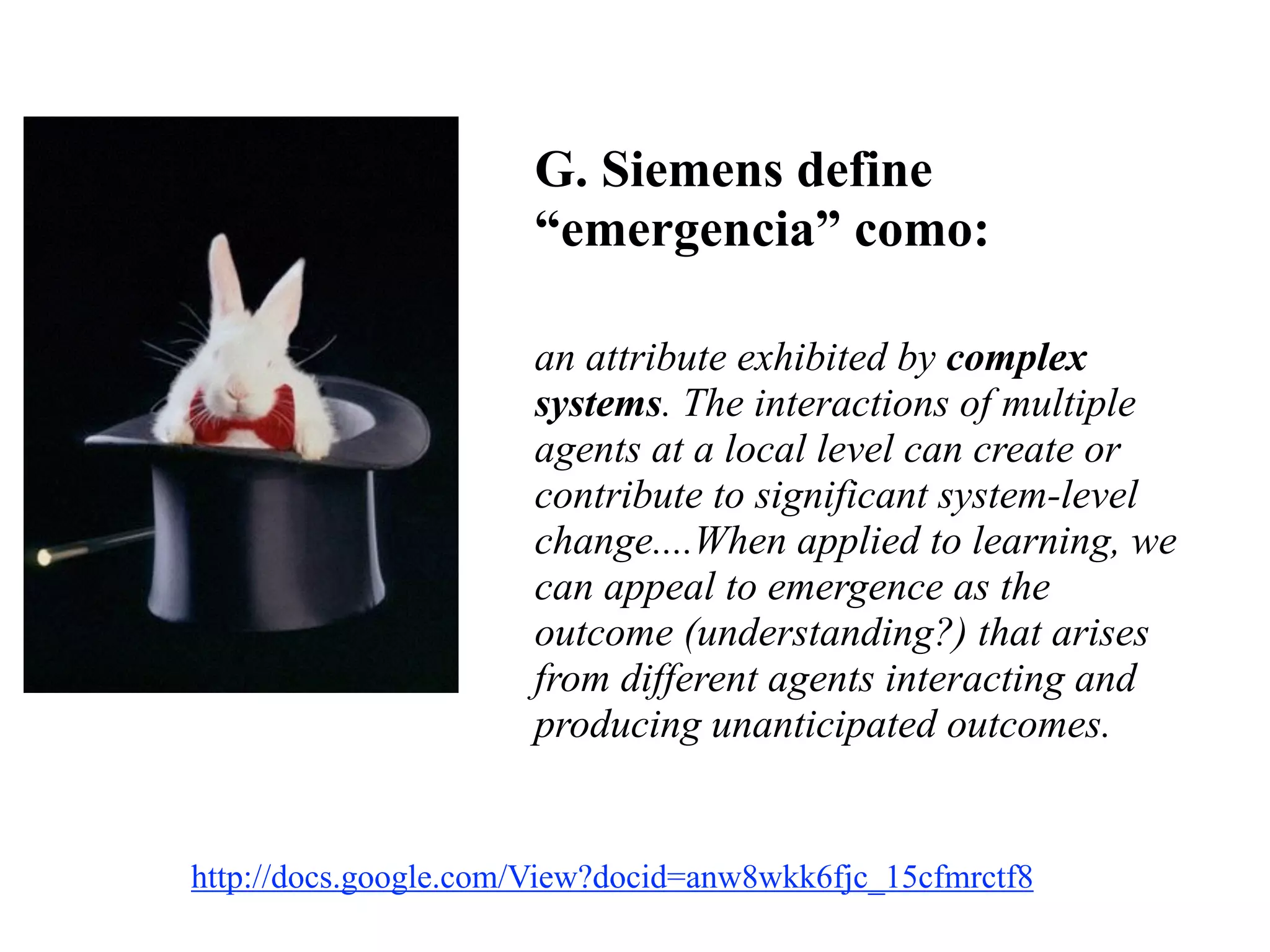 G. Siemens define
“emergencia” como:
!
an attribute exhibited by complex
systems. The interactions of multiple
agents at a local level can create or
contribute to significant system-level
change....When applied to learning, we
can appeal to emergence as the
outcome (understanding?) that arises
from different agents interacting and
producing unanticipated outcomes.
Siemens, G. (2009). Complexity, chaos, and emergence.  
http://docs.google.com/View?docid=anw8wkk6fjc_15cfmrctf8	

 