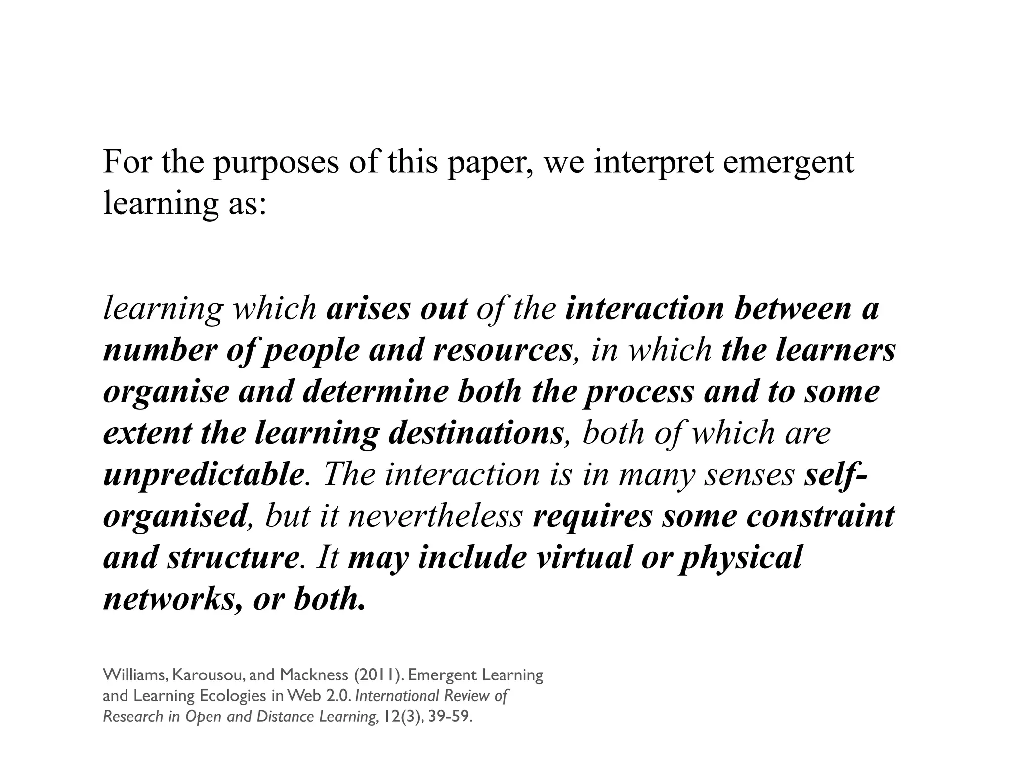 For the purposes of this paper, we interpret emergent
learning as:
!
learning which arises out of the interaction between a
number of people and resources, in which the learners
organise and determine both the process and to some
extent the learning destinations, both of which are
unpredictable. The interaction is in many senses self-
organised, but it nevertheless requires some constraint
and structure. It may include virtual or physical
networks, or both.
Williams, Karousou, and Mackness (2011). Emergent Learning
and Learning Ecologies in Web 2.0. International Review of
Research in Open and Distance Learning, 12(3), 39-59.
 