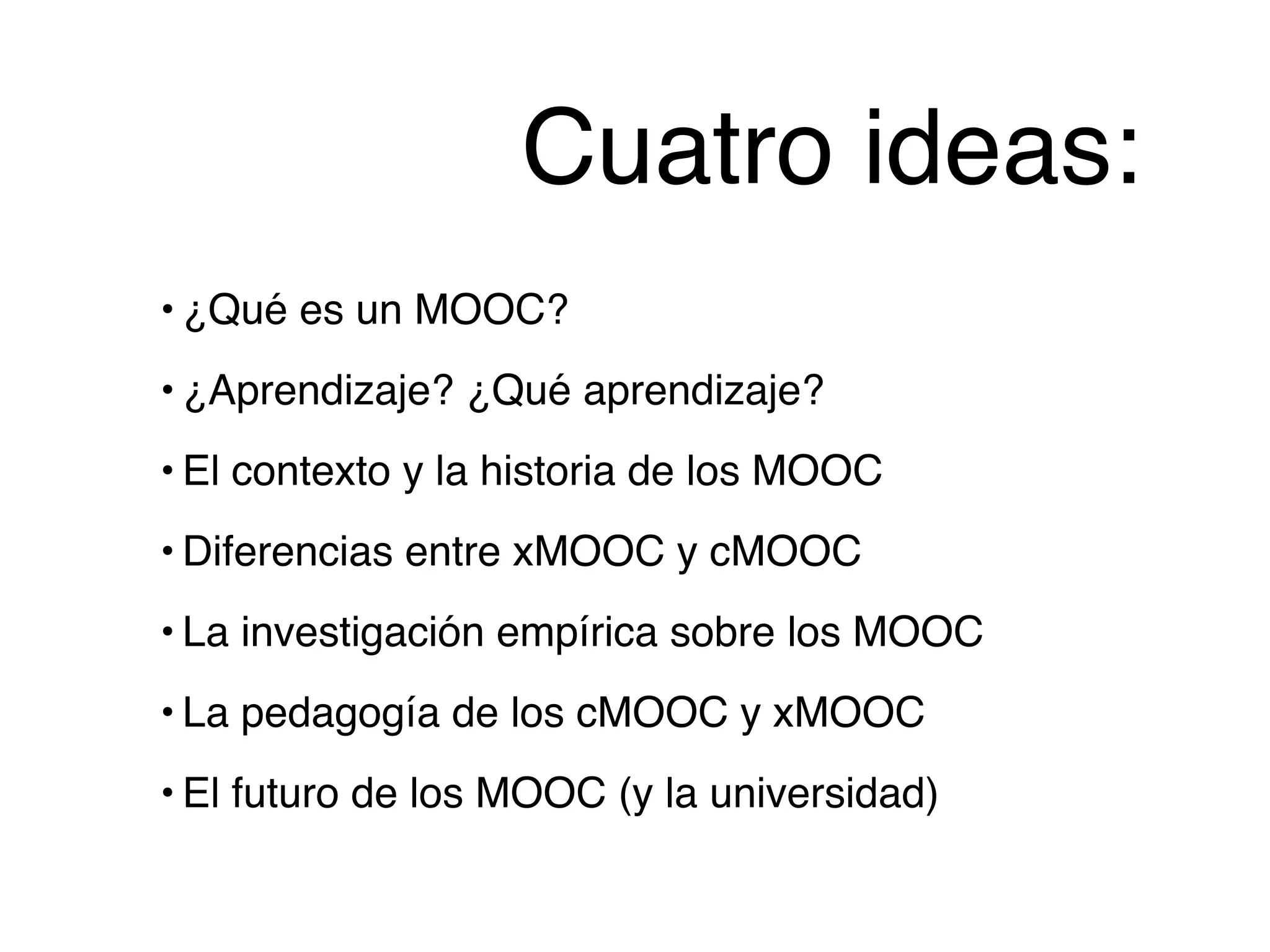 Cuatro ideas:
• ¿Qué es un MOOC?!
• ¿Aprendizaje? ¿Qué aprendizaje?!
• El contexto y la historia de los MOOC!
• Diferencias entre xMOOC y cMOOC!
• La investigación empírica sobre los MOOC!
• La pedagogía de los cMOOC y xMOOC!
• El futuro de los MOOC (y la universidad)
 