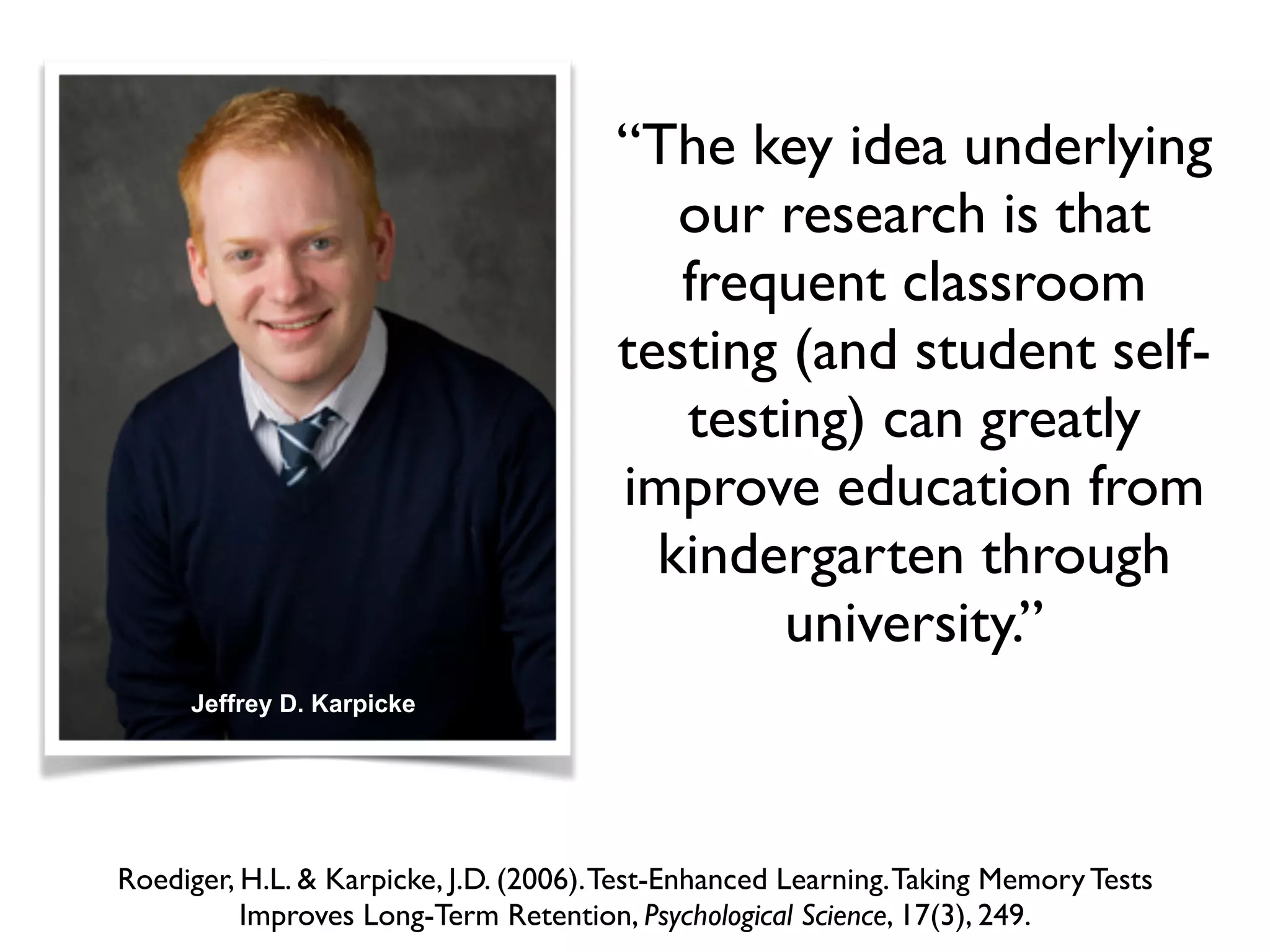 “The key idea underlying
our research is that
frequent classroom
testing (and student self-
testing) can greatly
improve education from
kindergarten through
university.”
Roediger, H.L. & Karpicke, J.D. (2006).Test-Enhanced Learning.Taking Memory Tests
Improves Long-Term Retention, Psychological Science, 17(3), 249.
Jeffrey D. Karpicke
 