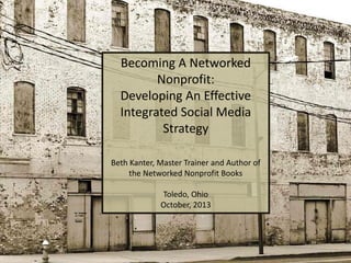 Becoming A Networked
Nonprofit:
Developing An Effective
Integrated Social Media
Strategy
Beth Kanter, Master Trainer and Author of
the Networked Nonprofit Books
Toledo, Ohio
October, 2013

 