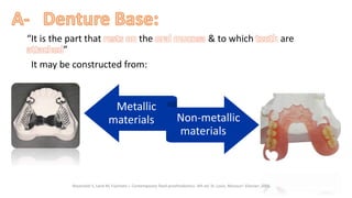 “It is the part that rests on the oral mucosa & to which teeth are
attached”
“It may be constructed from:”
“Metallic
materials” “Non-metallic
materials”
“ ”
“Rosenstiel S, Land M, Fujimoto J. Contemporary fixed prosthodontics. 4th ed. St. Louis, Missouri: Elsevier; 2006.”
 
