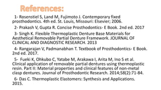 “ ”
“1- Rosenstiel S, Land M, Fujimoto J. Contemporary fixed
prosthodontics. 4th ed. St. Louis, Missouri: Elsevier; 2006.”
“2- Prakash V, Gupta R. Concise Prosthodontics- E Book. 2nd ed. 2017”
“3- Singh K. Flexible Thermoplastic Denture Base Materials for
Aesthetical Removable Partial Denture Framework. JOURNAL OF
CLINICAL AND DIAGNOSTIC RESEARCH. 2013””
“4- Rangarajan V, Padmanabhan T. Textbook of Prosthodontics- E Book.
2nd ed. 2017.”
“5- Fueki K, Ohkubo C, Yatabe M, Arakawa I, Arita M, Ino S et al.
Clinical application of removable partial dentures using thermoplastic
resin. Part II: Material properties and clinical features of non-metal
clasp dentures. Journal of Prosthodontic Research. 2014;58(2):71-84.”
“6- Das C. Thermoplastic Elastomers: Synthesis and Applications.
2015.””
 