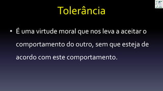 Tolerância
• É uma virtude moral que nos leva a aceitar o
comportamento do outro, sem que esteja de
acordo com este comportamento.
 