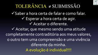 TOLERÂNCIA ≠ SUBMISSÃO
Saber a hora certa de falar e como falar.
 Esperar a hora certa de agir.
 Aceitar o diferente.
Aceitar, que mesmo sendo uma atitude
completamente contraditória aos meus valores,
o outro tem uma compreensão e uma vivência
diferente da minha.
A evolução é individual!!!!
 