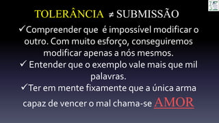 TOLERÂNCIA ≠ SUBMISSÃO
Compreender que é impossível modificar o
outro. Com muito esforço, conseguiremos
modificar apenas a nós mesmos.
 Entender que o exemplo vale mais que mil
palavras.
Ter em mente fixamente que a única arma
capaz de vencer o mal chama-se AMOR
 