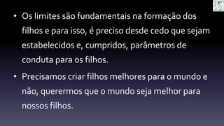 • Os limites são fundamentais na formação dos
filhos e para isso, é preciso desde cedo que sejam
estabelecidos e, cumpridos, parâmetros de
conduta para os filhos.
• Precisamos criar filhos melhores para o mundo e
não, querermos que o mundo seja melhor para
nossos filhos.
 