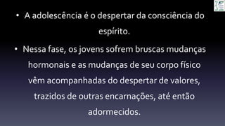 • A adolescência é o despertar da consciência do
espírito.
• Nessa fase, os jovens sofrem bruscas mudanças
hormonais e as mudanças de seu corpo físico
vêm acompanhadas do despertar de valores,
trazidos de outras encarnações, até então
adormecidos.
 