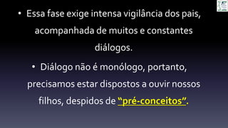 • Essa fase exige intensa vigilância dos pais,
acompanhada de muitos e constantes
diálogos.
• Diálogo não é monólogo, portanto,
precisamos estar dispostos a ouvir nossos
filhos, despidos de “pré-conceitos”.
 