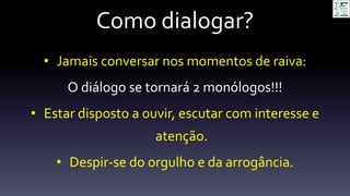 Como dialogar?
• Jamais conversar nos momentos de raiva:
O diálogo se tornará 2 monólogos!!!
• Estar disposto a ouvir, escutar com interesse e
atenção.
• Despir-se do orgulho e da arrogância.
 