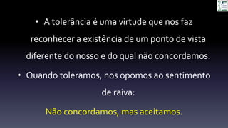• A tolerância é uma virtude que nos faz
reconhecer a existência de um ponto de vista
diferente do nosso e do qual não concordamos.
• Quando toleramos, nos opomos ao sentimento
de raiva:
Não concordamos, mas aceitamos.
 
