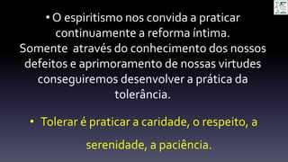 • Tolerar é praticar a caridade, o respeito, a
serenidade, a paciência.
• O espiritismo nos convida a praticar
continuamente a reforma íntima.
Somente através do conhecimento dos nossos
defeitos e aprimoramento de nossas virtudes
conseguiremos desenvolver a prática da
tolerância.
 