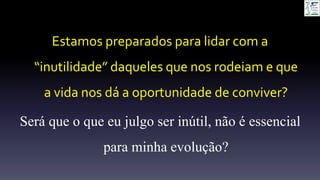 Estamos preparados para lidar com a
“inutilidade” daqueles que nos rodeiam e que
a vida nos dá a oportunidade de conviver?
Será que o que eu julgo ser inútil, não é essencial
para minha evolução?
 