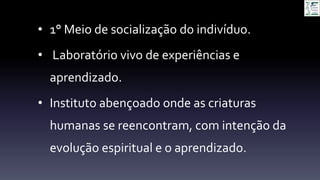 • 1° Meio de socialização do indivíduo.
• Laboratório vivo de experiências e
aprendizado.
• Instituto abençoado onde as criaturas
humanas se reencontram, com intenção da
evolução espiritual e o aprendizado.
 