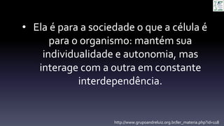 • Ela é para a sociedade o que a célula é
para o organismo: mantém sua
individualidade e autonomia, mas
interage com a outra em constante
interdependência.
http://www.grupoandreluiz.org.br/ler_materia.php?id=118
 