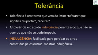 Tolerância
• Tolerância é um termo que vem do latim "tolerare" que
significa "suportar", "aceitar".
• A tolerância é o ato de indulgência perante algo que não se
quer ou que não se pode impedir.
• INDULGÊNCIA: facilidade para perdoar os erros
cometidos pelos outros: mostrar indulgência.
 