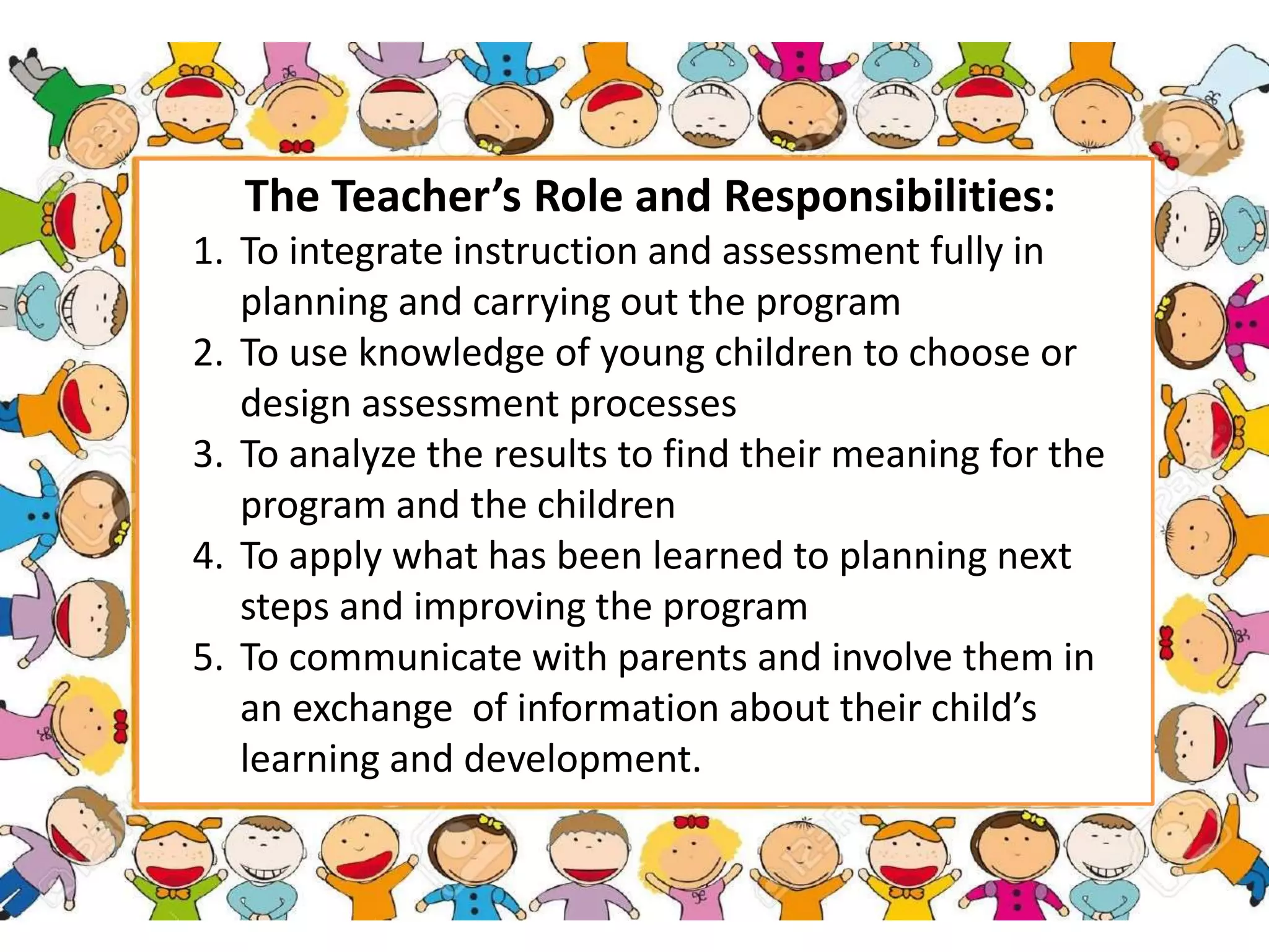 The Teacher’s Role and Responsibilities:
1. To integrate instruction and assessment fully in
planning and carrying out the program
2. To use knowledge of young children to choose or
design assessment processes
3. To analyze the results to find their meaning for the
program and the children
4. To apply what has been learned to planning next
steps and improving the program
5. To communicate with parents and involve them in
an exchange of information about their child’s
learning and development.
 