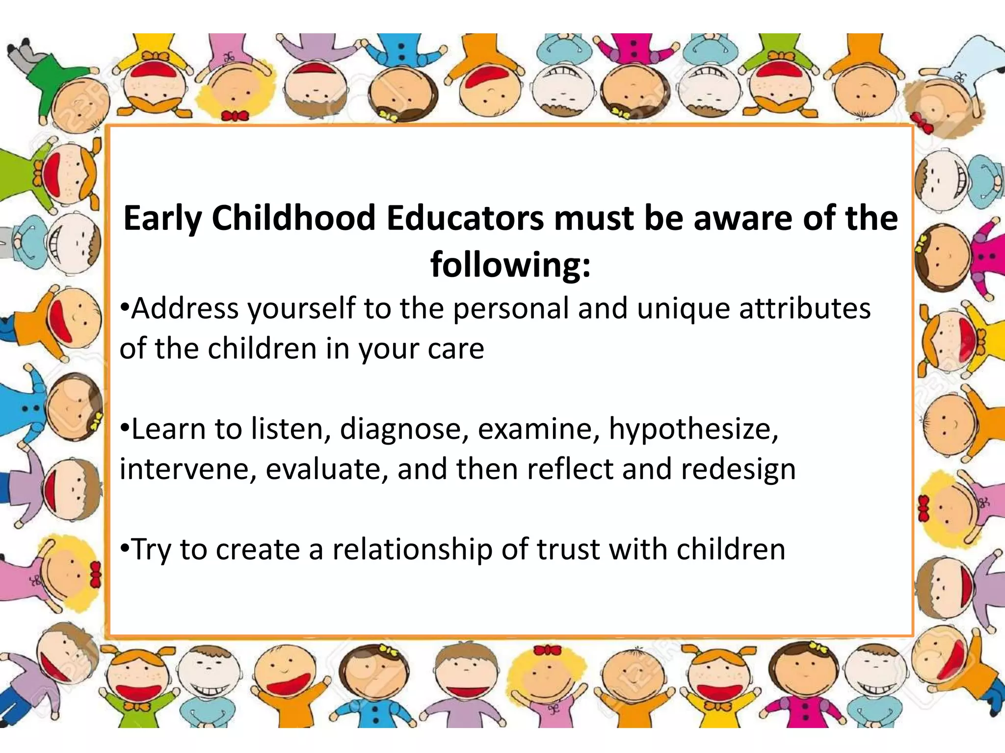 Early Childhood Educators must be aware of the
following:
•Address yourself to the personal and unique attributes
of the children in your care
•Learn to listen, diagnose, examine, hypothesize,
intervene, evaluate, and then reflect and redesign
•Try to create a relationship of trust with children
 