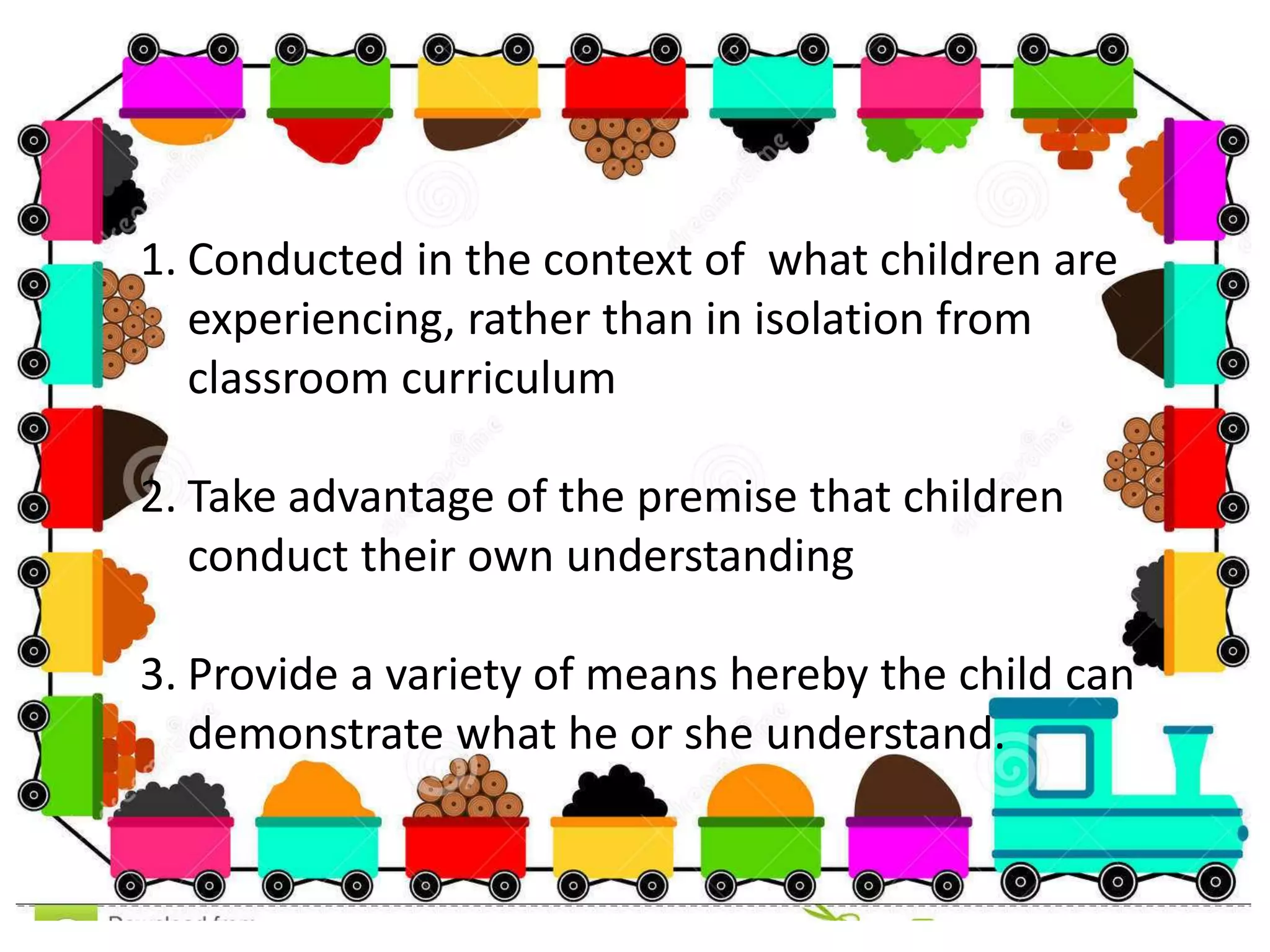 1. Conducted in the context of what children are
experiencing, rather than in isolation from
classroom curriculum
2. Take advantage of the premise that children
conduct their own understanding
3. Provide a variety of means hereby the child can
demonstrate what he or she understand.
 