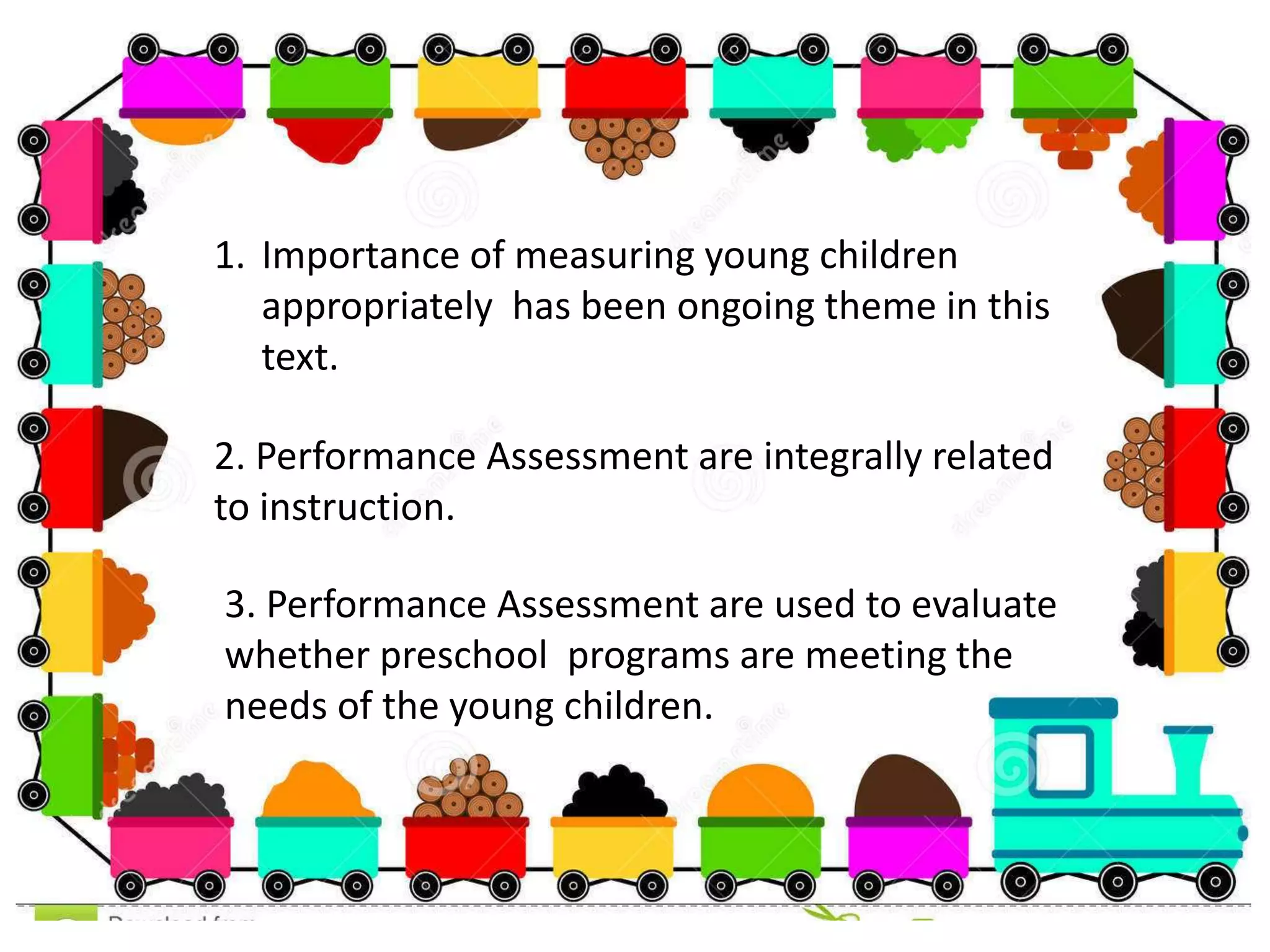 1. Importance of measuring young children
appropriately has been ongoing theme in this
text.
2. Performance Assessment are integrally related
to instruction.
3. Performance Assessment are used to evaluate
whether preschool programs are meeting the
needs of the young children.
 
