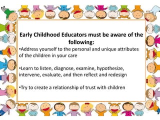 Early Childhood Educators must be aware of the
following:
•Address yourself to the personal and unique attributes
of the children in your care
•Learn to listen, diagnose, examine, hypothesize,
intervene, evaluate, and then reflect and redesign
•Try to create a relationship of trust with children
 