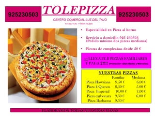TOLEPIZZA     CENTRO COMERCIAL LUZ DEL TAJO   AV/ DEL TAJO, 17 45007 TOLEDO ,[object Object],[object Object],[object Object],¡¡¡¡LLEVATE  3  PIZZAS FAMILIARES  Y PAGA  2!!!!   (Promoción válida Martes y Miércoles) NUESTRAS   PIZZAS   Familiar  Mediana  Pizza Hawaiana  9.50 €  6,00 € Pizza 4 Quesos  8,50 €  5.00 € Pizza  Imperial  10.00 €  7,00 € Pizza carbonara  9,50 €  6,00 € Pizza Barbacoa  9,50 €  925230503 925230503 ELABORAMOS TODAS NUESTRAS MASAS 
