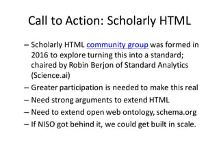 Call	to	Action:	Scholarly	HTML
– Scholarly	HTML	community	group was	formed	in	
2016	to	explore	turning	this	into	a	standard;	
chaired	by	Robin	Berjon of	Standard	Analytics	
(Science.ai)
– Greater	participation	is	needed	to	make	this	real
– Need	strong	arguments	to	extend	HTML
– Need	to	extend	open	web	ontology,	schema.org
– If	NISO	got	behind	it,	we	could	get	built	in	scale.
 