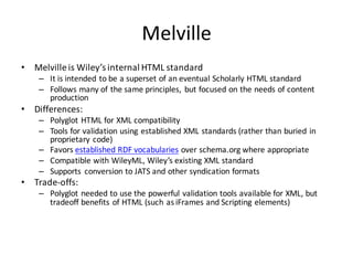 Melville
• Melville	is	Wiley’s	internal	HTML	standard
– It	is	intended	to	be	a	superset	of	an	eventual	Scholarly	HTML	standard
– Follows	many	of	the	same	principles,	 but	focused	on	the	needs	of	content	
production
• Differences:
– Polyglot	HTML	for	XML	compatibility
– Tools	for	validation	using	established	XML	standards	(rather	than	buried	in	
proprietary	code)
– Favors	established	RDF	vocabularies over	schema.org where	appropriate
– Compatible	with	WileyML,	Wiley’s	existing	XML	standard
– Supports	 conversion	to	JATS	and	other	syndication	formats
• Trade-offs:
– Polyglot	needed	to	use	the	powerful	validation	tools	available	for	XML,	but	
tradeoff	benefits	of	HTML	(such	as	iFrames and	Scripting	elements)
 