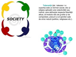 Toleranță   (lat.: tolerare = a suporta) este un termen social, etic și religios aplicabil unei colectivități sau individ, care definește respectul libertății altuia, al modului său de gândire și de comportare, precum și al opiniilor sale de orice natură (politice, religioase etc.). 