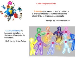 Citate despre toleranta   Toleranţa  este efectul pozitiv şi cordial de a înţelege credinţele, riturile şi obiceiurile altora fără a le împărtăşi sau accepta. definiţie de Joshua Liebman Cuvântul toleranţă  nu înseamnă adaptare, ci păstrarea diferenţelor de mentalitate. Definitie de Anica Dobra 