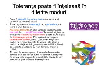 Toleranța poate fi înțeleasă în diferite moduri: Poate fi  adoptată în mod provizoriu  sub forma unei concesii, ca manevră tactică  P oate reprezenta o a cceptanță  sau o  permisiune , ca formă a unui dezinteres. Adevărata toleranță , în spirit umanist, înseamnă însă  mai mult  decât o  simplă "suportare " în sensul originar, ea presupune  respectul opiniei contrare  și este strâns legată de  libertatea persoanei . Prin toleranță se respectă  deciziile altor oameni , grupuri, popoare, religii, alte moduri de gândire și puncte de vedere, alte stiluri și moduri de viață. Astfel, garantarea necesității spiritului de toleranță depășește cu mult domeniul îngust al politicii. Alt punct de vedere spune că toleranța înseamnă a permite ceva ceea ce ar putea fi suprimat. Acest punct de vedere este adoptat de specialiștii în diferite tehnici persuasive și în războaie informaționale   