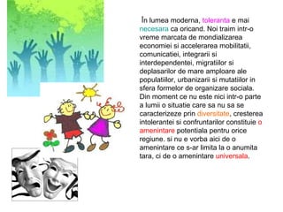 În lumea moderna,  toleranta  e mai  necesara  ca oricand. Noi traim intr-o vreme marcata de mondializarea economiei si accelerarea mobilitatii, comunicatiei, integrarii si interdependentei, migratiilor si deplasarilor de mare amploare ale populatiilor, urbanizarii si mutatiilor in sfera formelor de organizare sociala. Din moment ce nu este nici intr-o parte a lumii o situatie care sa nu sa se caracterizeze prin  diversitate ,  cresterea intolerantei  si confruntarilor constituie  o amenintare  potentiala pentru orice regiune. si nu e vorba aici de o amenintare ce s-ar limita la o anumita tara, ci de o amenintare  universala . 