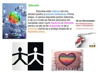 Educatia   Educatia este  mijlocul  cel mai eficient pentru a  preveni intoleranta . Prima etapa, in sensul educatiei pentru toleranta, e de a o invata pe fiecare persoana din societate care-i sunt  drepturile  si  libertatile  pentru ca ele sa fie  respectate  si de a  promova  vointa de a proteja drepturile si  libertatile altora . 