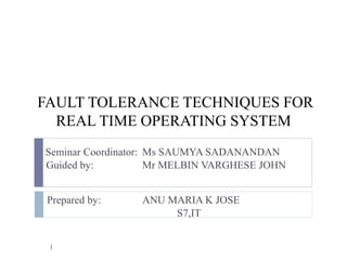 FAULT TOLERANCE TECHNIQUES FOR
REAL TIME OPERATING SYSTEM
Seminar Coordinator: Ms SAUMYA SADANANDAN
Guided by: Mr MELBIN VARGHESE JOHN
Prepared by: ANU MARIA K JOSE
S7,IT
1
 