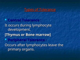 Types of Tolerance
Types of Tolerance
 Central Tolerance
Central Tolerance :
:
It occurs during lymphocyte
It occurs during lymphocyte
development.
development.
[Thymus or Bone marrow]
[Thymus or Bone marrow]
 Peripheral Tolerance
Peripheral Tolerance :
:
Occurs after lymphocytes leave the
Occurs after lymphocytes leave the
primary organs.
primary organs.
 
