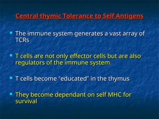 Central thymic Tolerance to Self Antigens
Central thymic Tolerance to Self Antigens
 The immune system generates a vast array of
The immune system generates a vast array of
TCRs
TCRs
 T cells are not only effector cells but are also
T cells are not only effector cells but are also
regulators of the immune system
regulators of the immune system
 T cells become
T cells become “
“educated
educated”
” in the thymus
in the thymus
 They become dependant on self MHC for
They become dependant on self MHC for
survival
survival
 