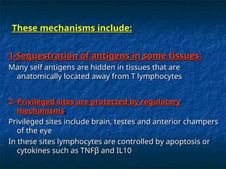 1-Sequestration of antigens in some tissues:
1-Sequestration of antigens in some tissues:
Many self antigens are hidden in tissues that are
Many self antigens are hidden in tissues that are
anatomically located away from T lymphocytes
anatomically located away from T lymphocytes
2-
2- Privileged sites are protected by regulatory
Privileged sites are protected by regulatory
mechanisms
mechanisms:
:
Privileged sites include brain, testes and anterior champers
Privileged sites include brain, testes and anterior champers
of the eye
of the eye
In these sites lymphocytes are controlled by apoptosis or
In these sites lymphocytes are controlled by apoptosis or
cytokines such as TNF
cytokines such as TNFβ
β and IL10
and IL10
These mechanisms include:
These mechanisms include:
 